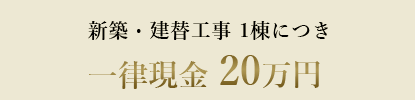 新築・建替工事 1棟につき 一律現金 20万円